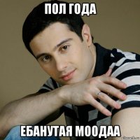 пол года ебанутая моодаа