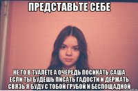 представьте себе не то в туалете а очередь посикать.саша если ты будешь писать гадости и держать связь я буду с тобой грубой и беспощадной