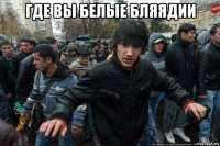 где вы белые бляядии 