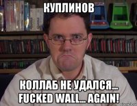 куплинов коллаб не удался... fucked wall... again!