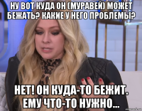 ну вот куда он (муравей) может бежать? какие у него проблемы? нет! он куда-то бежит. ему что-то нужно...