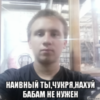  наивный ты,чукря,нахуй бабам не нужен