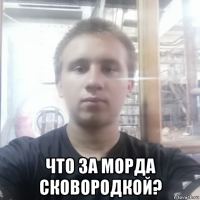  что за морда сковородкой?