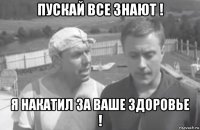 пускай все знают ! я накатил за ваше здоровье !