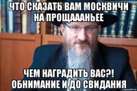 что сказать вам москвичи на прощаааньее чем наградить вас?! обнимание и до свидания
