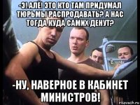 -э! алё! это кто там придумал тюрьмы распродавать? а нас тогда куда самих денут? -ну, наверное в кабинет министров!