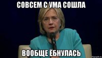 совсем с ума сошла вообще ёбнулась