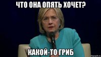 что она опять хочет? какой-то гриб