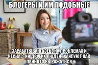 блогеры и им подобные зарабатывают себе на проблемах и несчастии других людей...хайпуют как принято выражаться