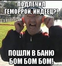 подлечил геморрой, индеец?! пошли в баню бом бом бом!