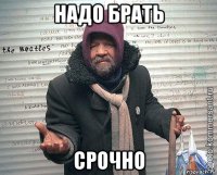 надо брать срочно