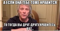а если она тебе тоже нравится то тогда вы друг-другу нравитесь. вот...