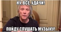 ну, всё. удачи! пойду слушать музыку!