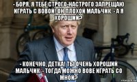 - боря, я тебе строго-настрого запрещаю играть с вовой! он плохой мальчик. - а я хороший? - конечно, детка! ты очень хороший мальчик. - тогда можно вове играть со мной?