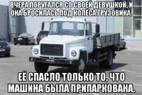 вчера поругался со своей девушкой, и она бросилась под колёса грузовика. её спасло только то, что машина была припаркована.