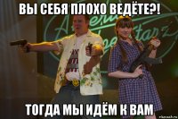 вы себя плохо ведёте?! тогда мы идём к вам