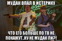 мудак впал в истерику что его больше по тв не покажут..ну не мудак ли?!