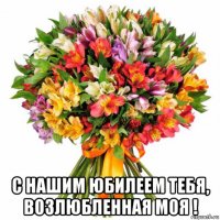  с нашим юбилеем тебя, возлюбленная моя !