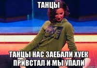 танцы танцы нас заебали хуек привстал и мы упали