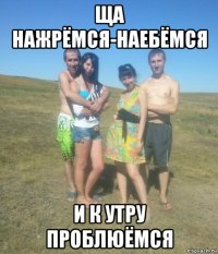 ща нажрёмся-наебёмся и к утру проблюёмся