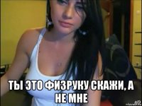  ты это физруку скажи, а не мне