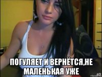  погуляет и вернётся,не маленькая уже