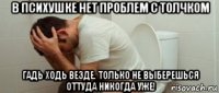 в психушке нет проблем с толчком гадь ходь везде. только не выберешься оттуда никогда уже!