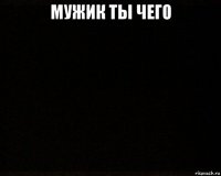 мужик ты чего 