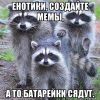 енотики, создайте мемы, а то батарейки сядут.