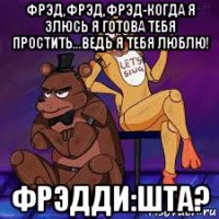 фрэд,фрэд,фрэд-когда я злюсь я готова тебя простить...ведь я тебя люблю! фрэдди:шта?