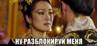  ну разблокируй меня
