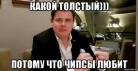 какой толстый))) потому что чипсы любит