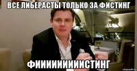 все либерасты только за фистинг фииииииииистинг