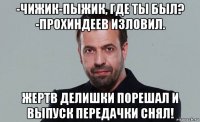 -чижик-пыжик, где ты был? -прохиндеев изловил. жертв делишки порешал и выпуск передачки снял!