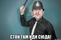  стой там иди сюда!