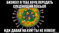 бизнес! я тебе хочу передать следующий посыл! иди давай на хуй! ты не нужен!