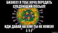 бизнес! я тебе хочу передать следующий посыл! иди давай на хуй! ты не нужен! (-1-)