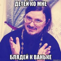 детей ко мне блядей к ваньке
