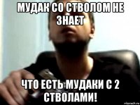 мудак со стволом не знает что есть мудаки с 2 стволами!