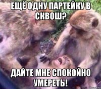 ещё одну партейку в сквош? дайте мне спокойно умереть!