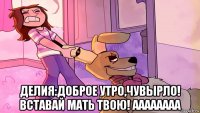  делия:доброе утро,чувырло! вставай мать твою! аааааааа