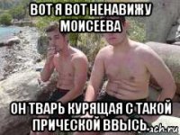 вот я вот ненавижу моисеева он тварь курящая с такой прической ввысь.