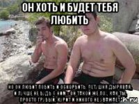 он хоть и будет тебя любить но он любит побить и оскорбить, петушня дырявая, и лучше не будь с ним - он такой же лох, как ты, просто грубый, курит и никого не уважает