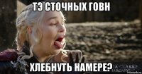 тэ сточных говн хлебнуть намере?