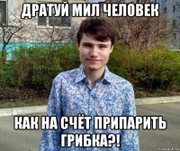 дратуй мил человек как на счёт припарить грибка?!