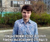 кхе кхе.. хуйцы свежие есть?..а то пол района обсосал ничё стоящего