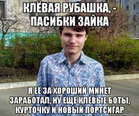 клёвая рубашка, - пасибки зайка я её за хороший минет заработал, ну ещё клёвые боты, курточку и новый портсигар