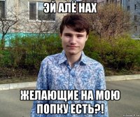 эй алё нах желающие на мою попку есть?!