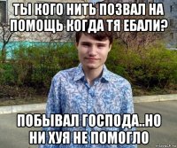ты кого нить позвал на помощь когда тя ебали? побывал господа..но ни хуя не помогло