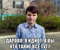  дарово, я идиот, а вы кто такие все тут?